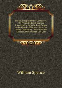 Britain Independent of Commerce, Or, Proofs Deduced from an Investigation Into the True Causes of the Wealth of Nations: That Our Riches, Prosperity, . Would Not Be Affected, Even Though Our Com