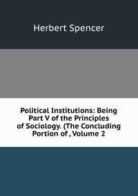 Political Institutions: Being Part V of the Principles of Sociology. (The Concluding Portion of , Volume 2