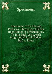 Specimens of the Classic Poets in a Chronolgical Series from Homer to Tryphiodorus. Tr. Into Engl. Verse, with Biogr. and Critical Notices by C.a. Elton