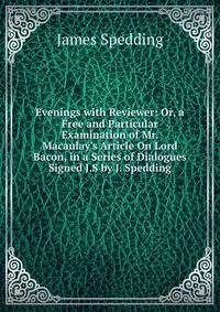 Evenings with Reviewer: Or, a Free and Particular Examination of Mr. Macaulay's Article On Lord Bacon, in a Series of Dialogues Signed J.S by J. Spedding