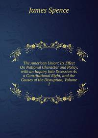 The American Union: Its Effect On National Character and Policy, with an Inquiry Into Secession As a Constitutional Right, and the Causes of the Disruption, Volume 2