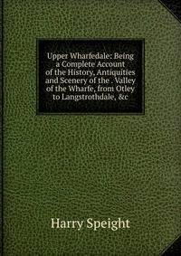 Upper Wharfedale: Being a Complete Account of the History, Antiquities and Scenery of the . Valley of the Wharfe, from Otley to Langstrothdale, &amp;c
