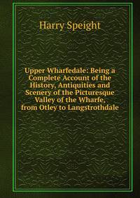 Upper Wharfedale: Being a Complete Account of the History, Antiquities and Scenery of the Picturesque Valley of the Wharfe, from Otley to Langstrothdale