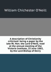 A description of Christianity criticised: being a paper by the late Rt. Hon. the Lord O'Neill, read at the annual meeting of the Victoria Institute, 25 June 1883, by the Lord Bishop of Derry