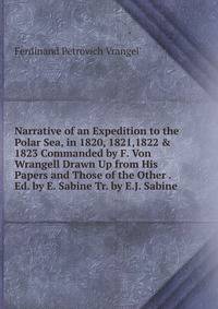 Narrative of an Expedition to the Polar Sea, in 1820, 1821,1822 &amp; 1823 Commanded by F. Von Wrangell Drawn Up from His Papers and Those of the Other . Ed. by E. Sabine Tr. by E.J. Sabine.