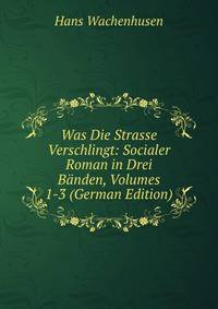 Was Die Strasse Verschlingt: Socialer Roman in Drei B?nden, Volumes 1-3 (German Edition)