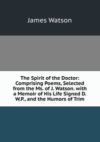 The Spirit of the Doctor: Comprising Poems, Selected from the Ms. of J. Watson. with a Memoir of His Life Signed D.W.P., and the Humors of Trim