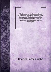 The Practice of the Supreme Court of Judicature and of the House of Lords On Appeals: The Jurisdiction of the Court of Bankruptcy, the Court of . Warden of the Stannaries, and the County Co