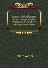 Die poetische Nationalliteratur der deutschen Schweiz; Musterst?cke aus den Dichtungen der besten schweizerischen Schriftsteller von Haller bis auf . kritischen Einleitungen (German Edition)