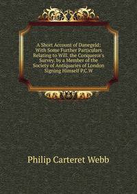 A Short Account of Danegeld: With Some Further Particulars Relating to Will. the Conqueror's Survey. by a Member of the Society of Antiquaries of London Signing Himself P.C.W