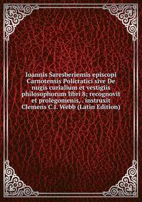 Ioannis Saresberiensis episcopi Carnotensis Policratici sive De nugis curialium et vestigiis philosophorum libri 8; recognovit et prolegomenis, . instruxit Clemens C.I. Webb (Latin Edition)
