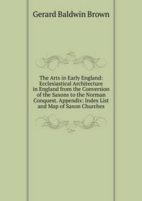 The Arts in Early England: Ecclesiastical Architecture in England from the Conversion of the Saxons to the Norman Conquest. Appendix: Index List and Map of Saxon Churches