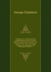 Caledonia, Or, a Historical and Topographical Account of North Britain from the Most Ancient to the Present Times: With a Dictionary of Places, Chorographical and Philological, Volume 7