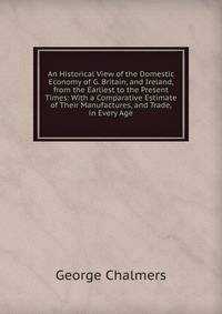An Historical View of the Domestic Economy of G. Britain, and Ireland, from the Earliest to the Present Times: With a Comparative Estimate of Their Manufactures, and Trade, in Every Age