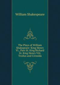 The Plays of William Shakspeare: King Henry Vi., Part Iii. King Richard Iii. King Henry Viii. Troilus and Cressida