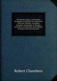 The book of days, a miscellany of popular antiquities in connection with the calendar, including anecdote, biography, &amp; history, curiosities of literature and oddities of human life and character