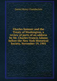 Charles Sumner and the Treaty of Washington, a review of parts of an address by Mr. Charles Francis Adams before the New York Historical Society, November 19, 1901