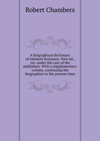 A biographical dictionary of eminent Scotsmen. New ed., rev. under the care of the publishers. With a supplementary volume, continuing the biographies to the present time