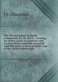 The life and labors of David Livingstone, LL. D., D.C.L., covering his entire career in Southern and Central Africa. Carefully prepared from the most . a most accurate map of the whole region explo