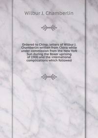 Ordered to China; letters of Wilbur J. Chamberlin written from China while under commission from the New York Sun during the Boxer uprising of 1900 and the international complications which followed