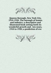 Queens Borough, New York City, 1910-1920. The borough of homes and industry; a descriptive and illustrated book setting forth its wonderful growth and . ten years, 1910 to 1920; a prediction of eve