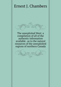 The unexploited West: a compilation of all of the authentic information available . as to the natural resources of the unexploited regions of northern Canada