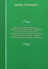 Early biography, travels and adventures of Rev. James Champlin, who was born blind; with a description of the different countries through which he has . visited by him; also an appendix, which co