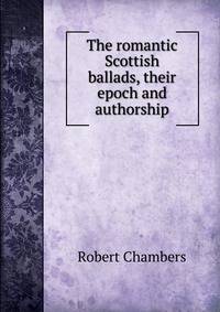 The romantic Scottish ballads, their epoch and authorship