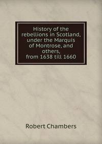 History of the rebellions in Scotland, under the Marquis of Montrose, and others, from 1638 till 1660