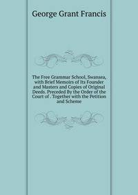 The Free Grammar School, Swansea, with Brief Memoirs of Its Founder and Masters and Copies of Original Deeds. Preceded By the Order of the Court of . Together with the Petition and Scheme