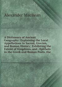 A Dictionary of Ancient Geography: Explaining the Local Appellations in Sacred, Grecian, and Roman History; Exhibiting the Extent of Kingdoms, and . Epithets in the Greek and Roman Poets. the