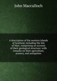 A description of the western islands of Scotland, including the Isle of Man: comprising an account of their geological structure; with remarks on their agriculture, scenery, and antiquities