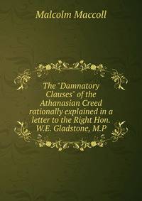 The "Damnatory Clauses" of the Athanasian Creed rationally explained in a letter to the Right Hon. W.E. Gladstone, M.P