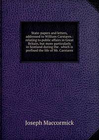 State-papers and letters, addressed to William Carstares.: relating to public affairs in Great Britain, but more particularly in Scotland during the . which is prefixed the life of Mr. Carstares.