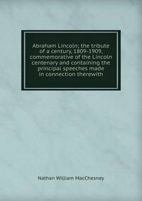 Abraham Lincoln; the tribute of a century, 1809-1909, commemorative of the Lincoln centenary and containing the principal speeches made in connection therewith