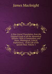 A New Literal Translation, from the Original Greek of All the Apostolical Epistles: With a Commentary, and Notes, Philological, Critical, Explanatory, . of the Life of the Apostle Paul, Volume 1