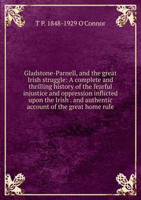 Gladstone-Parnell, and the great Irish struggle: A complete and thrilling history of the fearful injustice and oppression inflicted upon the Irish . and authentic account of the great home rule