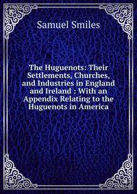 The Huguenots: Their Settlements, Churches, and Industries in England and Ireland : With an Appendix Relating to the Huguenots in America