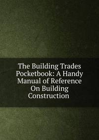 The Building Trades Pocketbook: A Handy Manual of Reference On Building Construction .