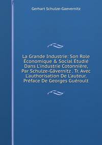 La Grande Industrie: Son Role ?conomique &amp; Social ?tudi? Dans L'industrie Cotonni?re, Par Schulze-G?vernitz . Tr. Avec L'authorisation De L'auteur. Pr?face De Georges Gu?roult