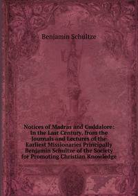 Notices of Madras and Cuddalore: In the Last Century, from the Journals and Lectures of the Earliest Missionaries Principally Benjamin Schultze of the Society for Promoting Christian Knowledge