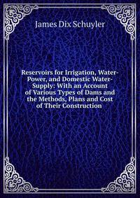 Reservoirs for Irrigation, Water-Power, and Domestic Water-Supply: With an Account of Various Types of Dams and the Methods, Plans and Cost of Their Construction .
