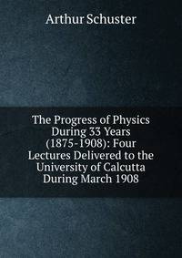 The Progress of Physics During 33 Years (1875-1908): Four Lectures Delivered to the University of Calcutta During March 1908