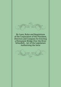 By-Laws, Rules and Regulations of the Corporation of the President, Directors and Company for Erecting a Permanent Bridge Over the River Schuylkill, . Act of the Legislature Authorizing the Incor