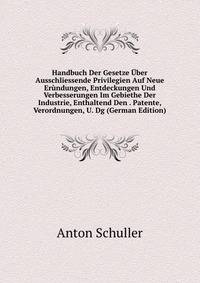 Handbuch Der Gesetze Uber Ausschliessende Privilegien Auf Neue Erundungen, Entdeckungen Und Verbesserungen Im Gebiethe Der Industrie, Enthaltend Den . Patente, Verordnungen, U. Dg (German Edition)
