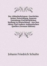 Der Altkatholicismus: Geschichte Seiner Entwicklung, Inneren Gestaltung Und Rechtlichen Stellung in Deutschland : Aus Den Akten Und Andern Authentischen Quellen (German Edition)