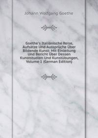 Goethe's Itali?nische Reise, Aufs?tze Und Ausspr?che ?ber Bildende Kunst: Mit Einleitung Und Bericht ?ber Dessen Kunststudien Und Kunst?bungen, Volume 1 (German Edition)