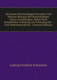Die Kunst Durchsichtiges Porzellan Und Weisses Steingut Mit Durchsichtiger Glasur Anzufertigen: Nebst Einer Grundlichen Anleitung Zur Erbauung Der . Und Abdrehmaschinen . (German Edition)