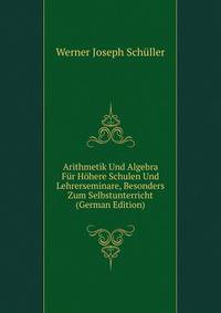 Arithmetik Und Algebra Fur Hohere Schulen Und Lehrerseminare, Besonders Zum Selbstunterricht (German Edition)