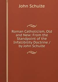 Roman Catholicism, Old and New: From the Standpoint of the Infallibility Doctrine / by John Schulte